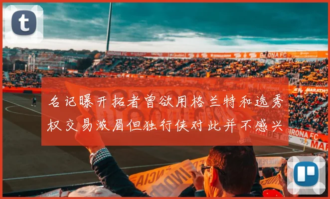 名记曝开拓者曾欲用格兰特和选秀权交易浓眉但独行侠对此并不感兴趣
