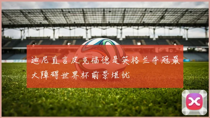 迪尼直言皮克福德是英格兰夺冠最大障碍世界杯前景堪忧