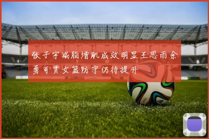 张子宇减脂增肌成效明显王思雨余勇可贾女篮防守仍待提升