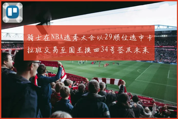 骑士在NBA选秀大会以29顺位选中卡拉班交易至国王换回34号签及未来一轮选秀权