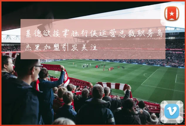 基德欲接掌独行侠运营总裁职务乌杰里加盟引发关注