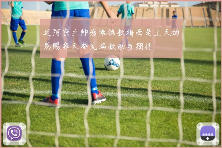 迈阿密主帅感慨执教梅西是上天的恩赐每天都充满激动与期待