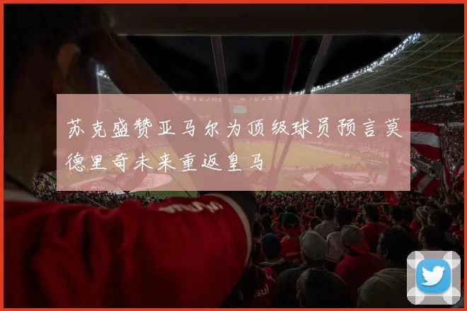 苏克盛赞亚马尔为顶级球员预言莫德里奇未来重返皇马