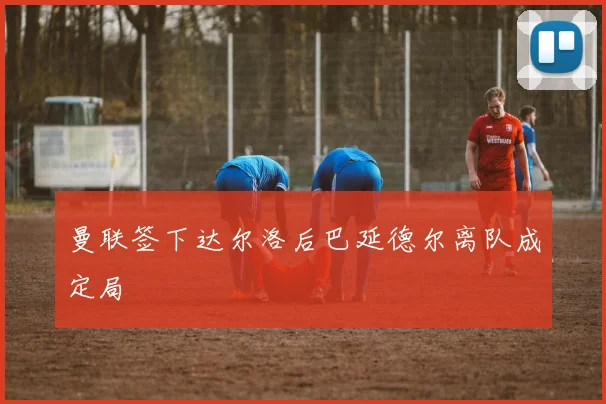 曼联签下达尔洛后巴延德尔离队成定局