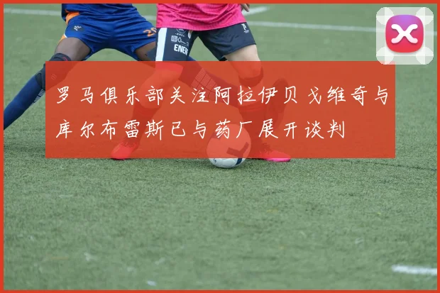 罗马俱乐部关注阿拉伊贝戈维奇与库尔布雷斯已与药厂展开谈判