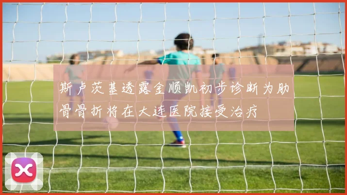 斯卢茨基透露金顺凯初步诊断为肋骨骨折将在大连医院接受治疗