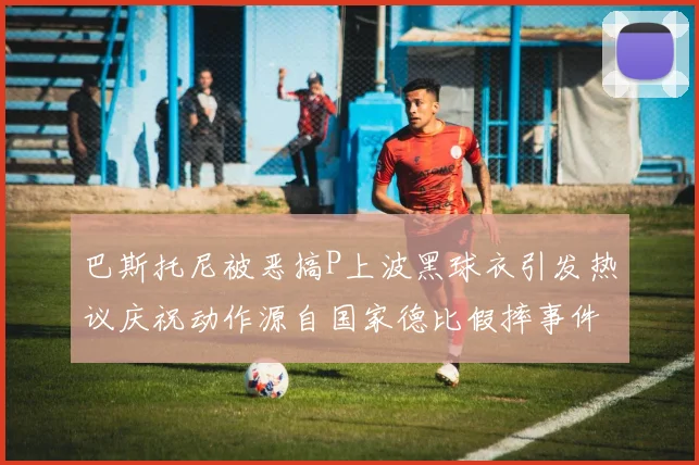 巴斯托尼被恶搞P上波黑球衣引发热议庆祝动作源自国家德比假摔事件