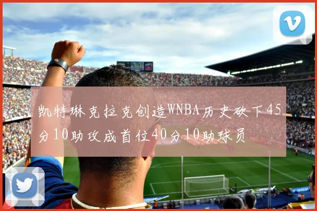 凯特琳克拉克创造WNBA历史砍下45分10助攻成首位40分10助球员