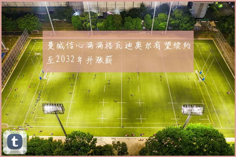 曼城信心满满格瓦迪奥尔有望续约至2032年并涨薪