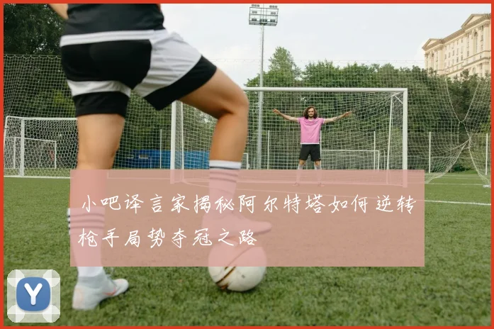 小吧译言家揭秘阿尔特塔如何逆转枪手局势夺冠之路