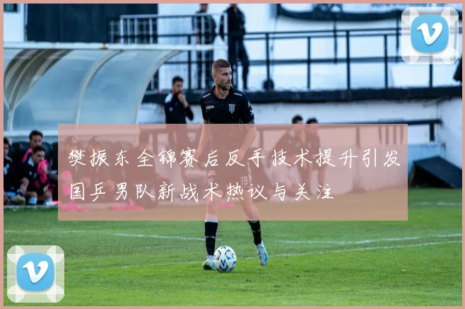 樊振东全锦赛后反手技术提升引发国乒男队新战术热议与关注