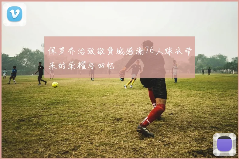 保罗乔治致敬费城感谢76人球衣带来的荣耀与回忆