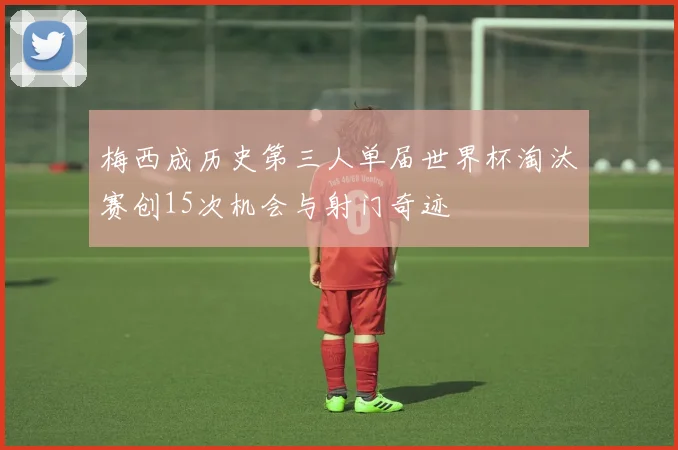 梅西成历史第三人单届世界杯淘汰赛创15次机会与射门奇迹