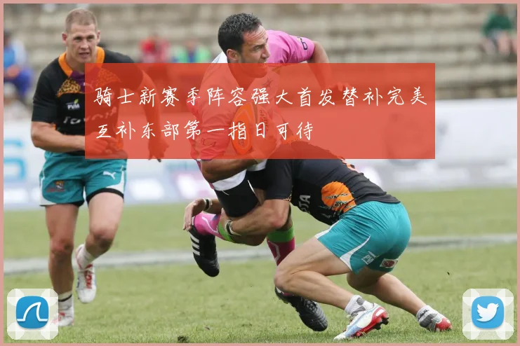 骑士新赛季阵容强大首发替补完美互补东部第一指日可待