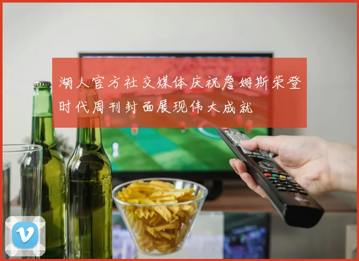 湖人官方社交媒体庆祝詹姆斯荣登时代周刊封面展现伟大成就
