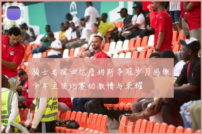 骑士名宿回忆詹姆斯争冠岁月感慨今年主场比赛的激情与荣耀