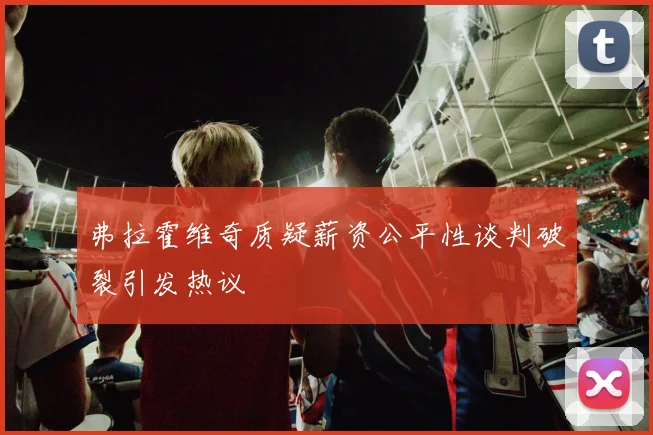 弗拉霍维奇质疑薪资公平性谈判破裂引发热议