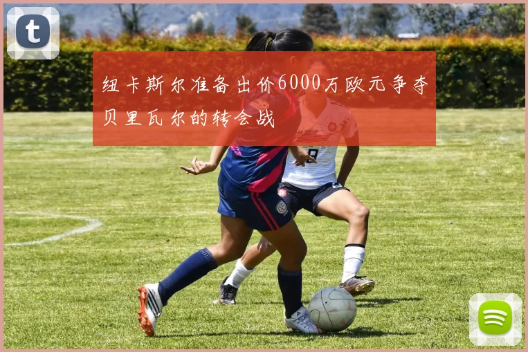 纽卡斯尔准备出价6000万欧元争夺贝里瓦尔的转会战
