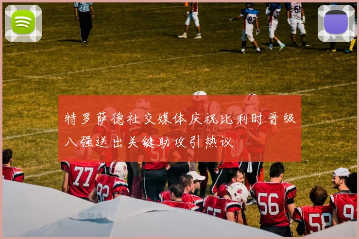 特罗萨德社交媒体庆祝比利时晋级八强送出关键助攻引热议