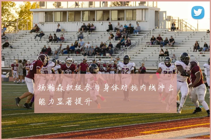 杨瀚森积极参与身体对抗内线冲击能力显著提升