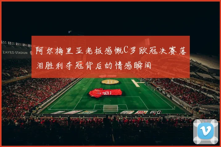 阿尔梅里亚老板感慨C罗欧冠决赛落泪胜利夺冠背后的情感瞬间