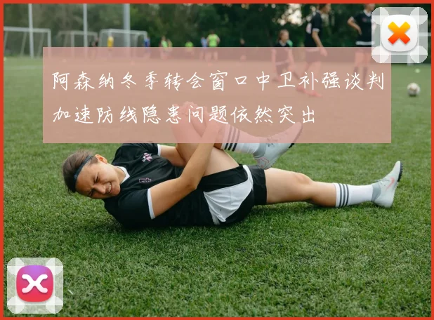 阿森纳冬季转会窗口中卫补强谈判加速防线隐患问题依然突出