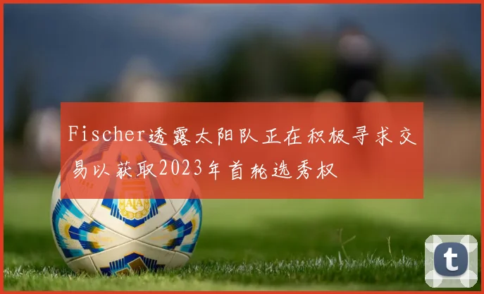 Fischer透露太阳队正在积极寻求交易以获取2023年首轮选秀权