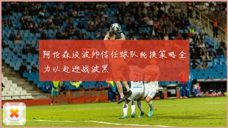 阿伦森谈波帅信任球队轮换策略全力以赴迎战波黑