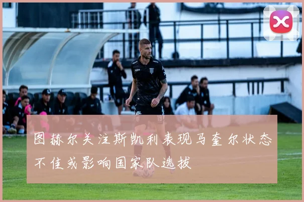 图赫尔关注斯凯利表现马奎尔状态不佳或影响国家队选拔