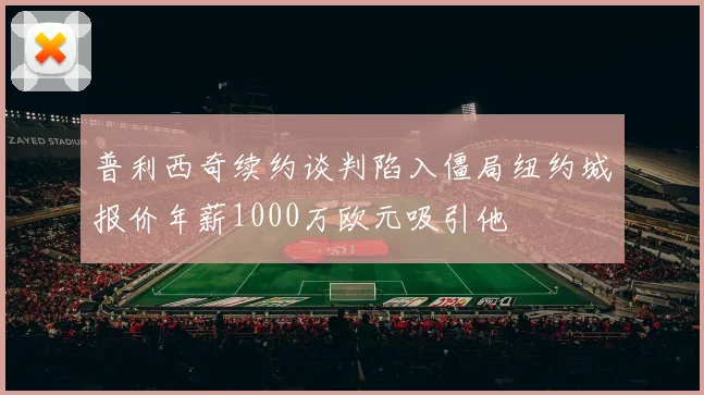 普利西奇续约谈判陷入僵局纽约城报价年薪1000万欧元吸引他