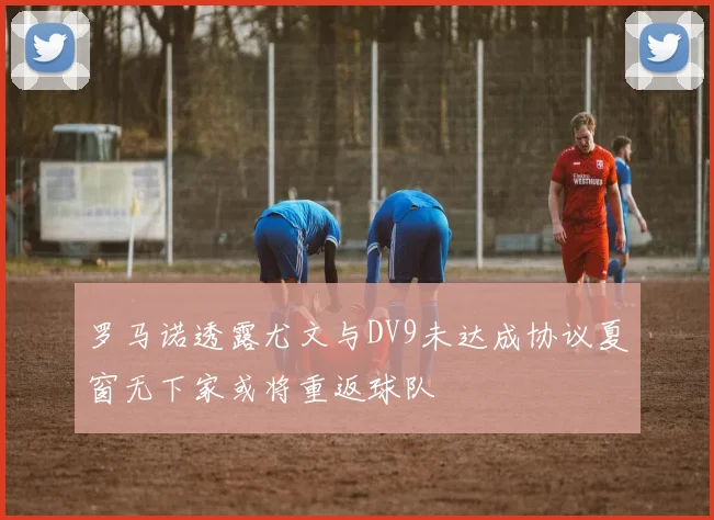 罗马诺透露尤文与DV9未达成协议夏窗无下家或将重返球队