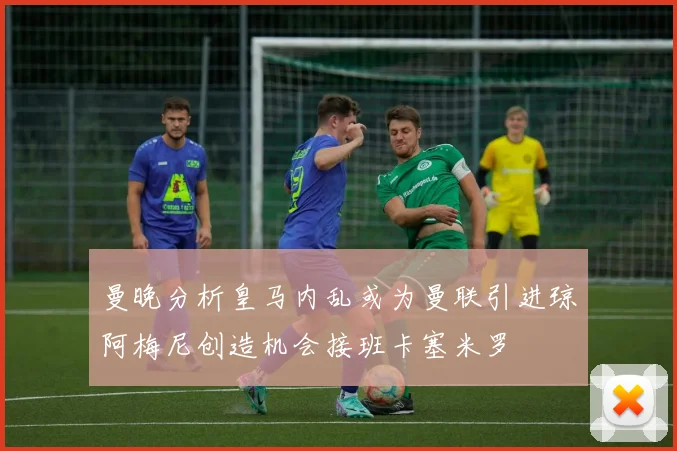 曼晚分析皇马内乱或为曼联引进琼阿梅尼创造机会接班卡塞米罗