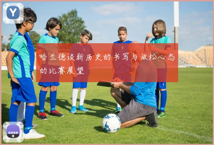 哈兰德谈新历史的书写与放松心态的比赛展望