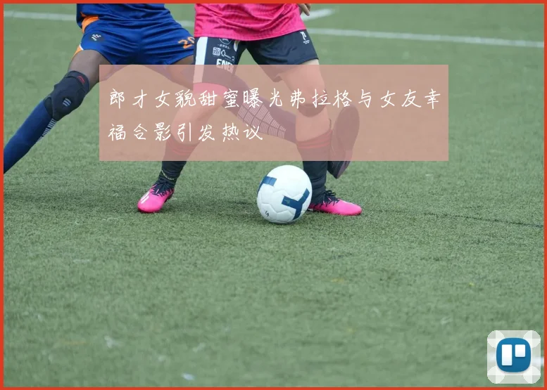 郎才女貌甜蜜曝光弗拉格与女友幸福合影引发热议