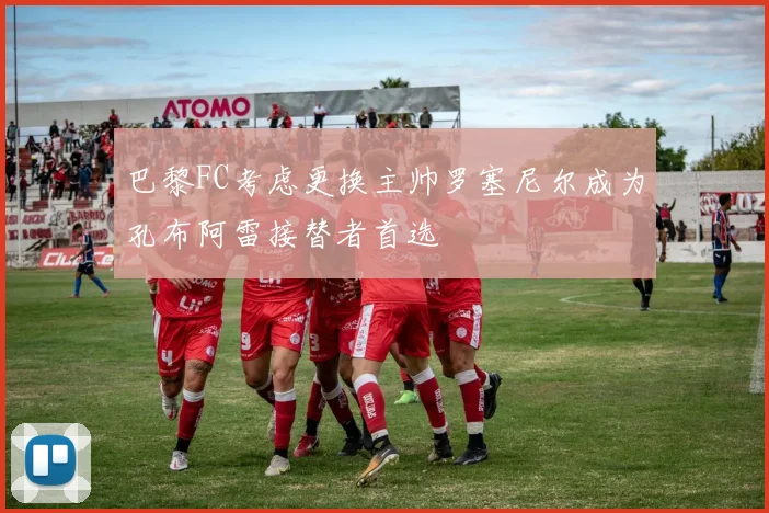 巴黎FC考虑更换主帅罗塞尼尔成为孔布阿雷接替者首选